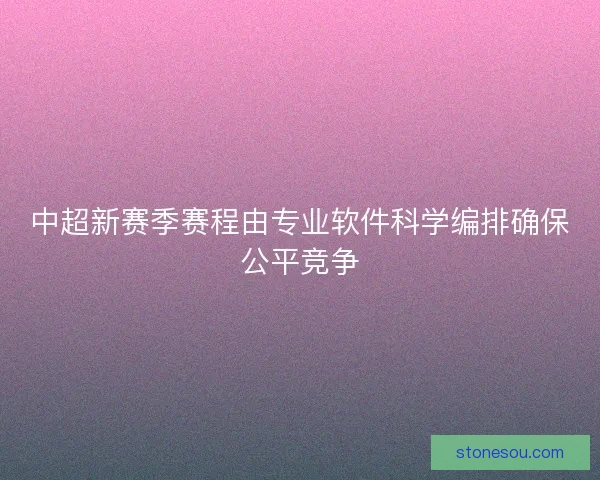 中超新赛季赛程由专业软件科学编排确保公平竞争