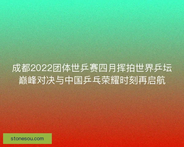 成都2022团体世乒赛四月挥拍世界乒坛巅峰对决与中国乒乓荣耀时刻再启航